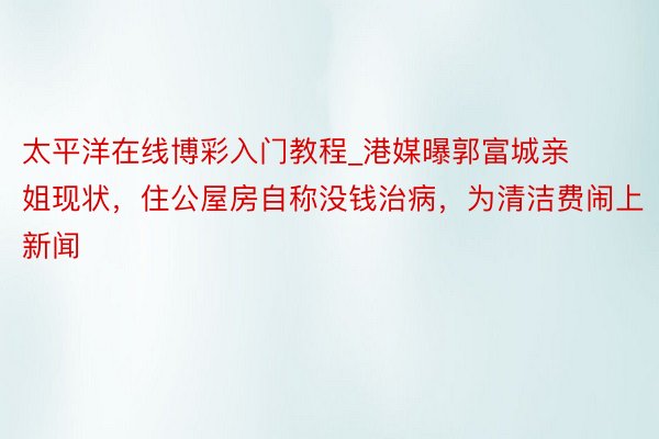 太平洋在线博彩入门教程_港媒曝郭富城亲姐现状，住公屋房自称没钱治病，为清洁费闹上新闻