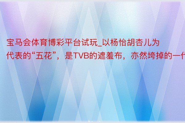宝马会体育博彩平台试玩_以杨怡胡杏儿为代表的“五花”，是TVB的遮羞布，亦然垮掉的一代