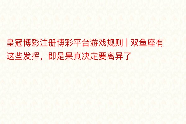 皇冠博彩注册博彩平台游戏规则 | 双鱼座有这些发挥，即是果真决定要离异了