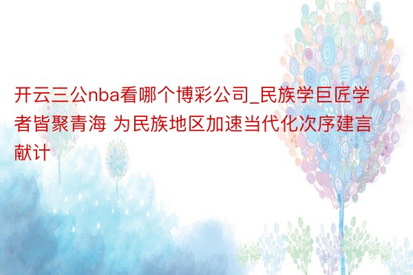 开云三公nba看哪个博彩公司_民族学巨匠学者皆聚青海 为民族地区加速当代化次序建言献计