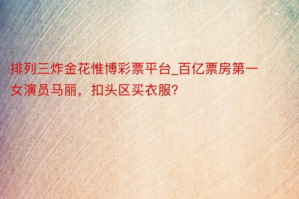 排列三炸金花惟博彩票平台_百亿票房第一女演员马丽，扣头区买衣服？