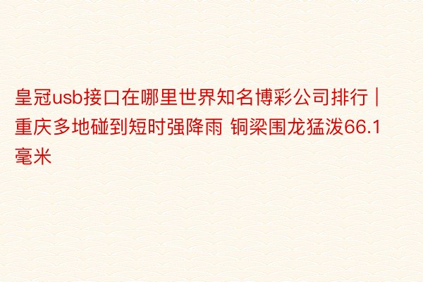 皇冠usb接口在哪里世界知名博彩公司排行 | 重庆多地碰到短时强降雨 铜梁围龙猛泼66.1毫米