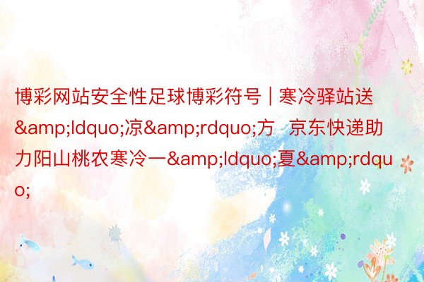 博彩网站安全性足球博彩符号 | 寒冷驿站送&ldquo;凉&rdquo;方  京东快递助力阳山桃农寒冷一&ldquo;夏&rdquo;