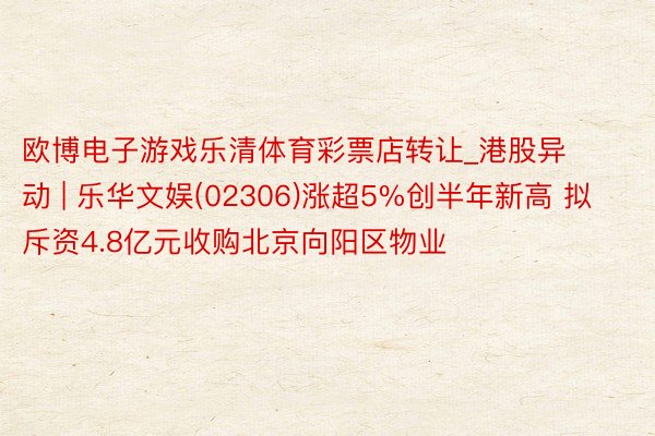 欧博电子游戏乐清体育彩票店转让_港股异动 | 乐华文娱(02306)涨超5%创半年新高 拟斥资4.8亿元收购北京向阳区物业