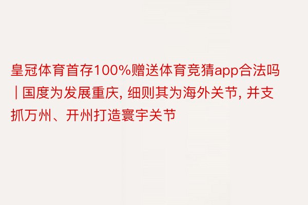皇冠体育首存100%赠送体育竞猜app合法吗 | 国度为发展重庆, 细则其为海外关节, 并支抓万州、开州打造寰宇关节