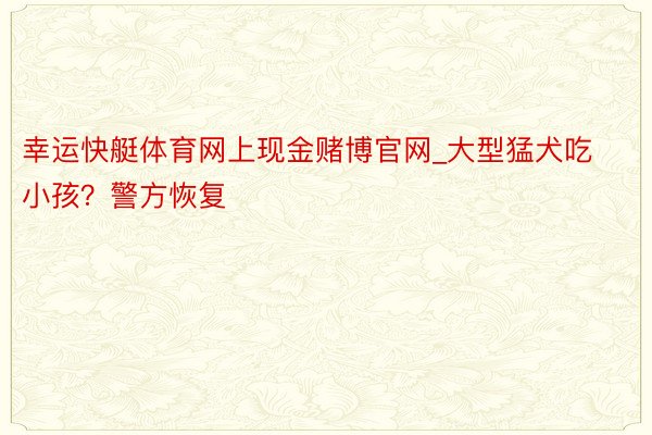 幸运快艇体育网上现金赌博官网_大型猛犬吃小孩？警方恢复