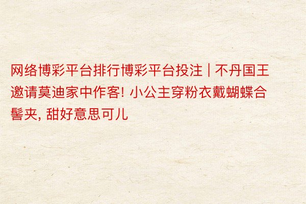 网络博彩平台排行博彩平台投注 | 不丹国王邀请莫迪家中作客! 小公主穿粉衣戴蝴蝶合髻夹, 甜好意思可儿