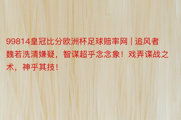 99814皇冠比分欧洲杯足球赔率网 | 追风者魏若洗清嫌疑，智谋超乎念念象！戏弄谍战之术，神乎其技！