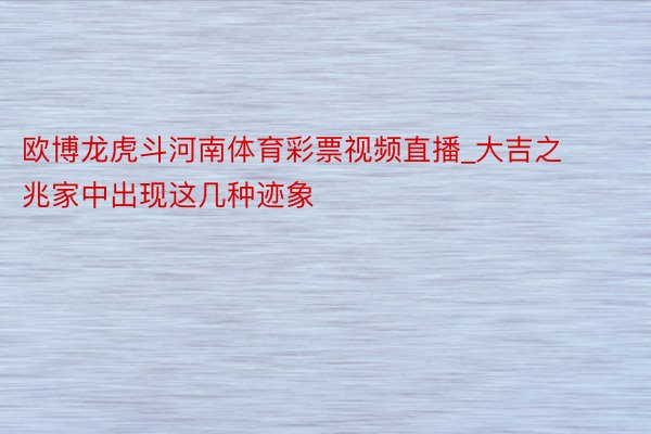 欧博龙虎斗河南体育彩票视频直播_大吉之兆家中出现这几种迹象