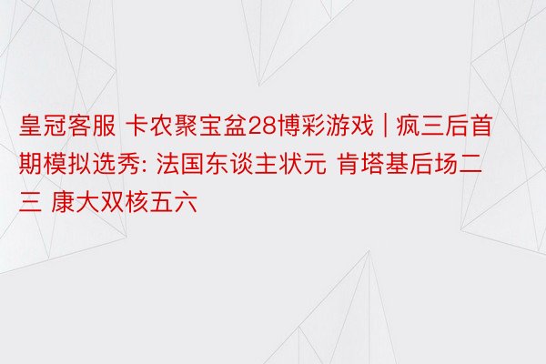 皇冠客服 卡农聚宝盆28博彩游戏 | 疯三后首期模拟选秀: 法国东谈主状元 肯塔基后场二三 康大双核五六