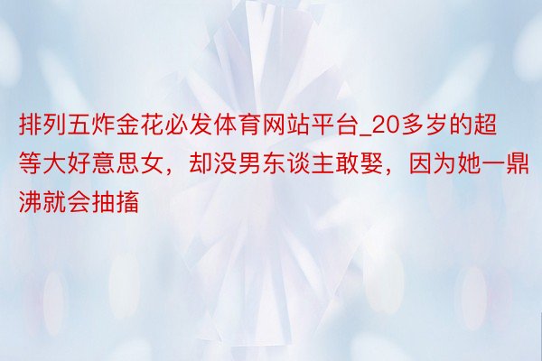 排列五炸金花必发体育网站平台_20多岁的超等大好意思女，却没男东谈主敢娶，因为她一鼎沸就会抽搐