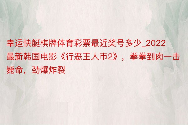 幸运快艇棋牌体育彩票最近奖号多少_2022最新韩国电影《行恶王人市2》,拳拳到肉一击毙命,劲爆炸裂
