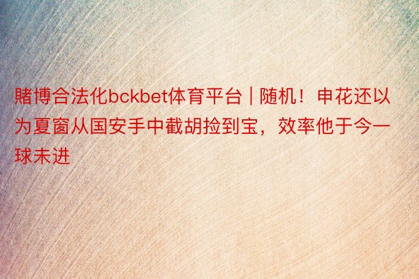 賭博合法化bckbet体育平台 | 随机！申花还以为夏窗从国安手中截胡捡到宝，效率他于今一球未进