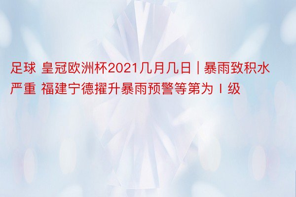 足球 皇冠欧洲杯2021几月几日 | 暴雨致积水严重 福建宁德擢升暴雨预警等第为Ⅰ级