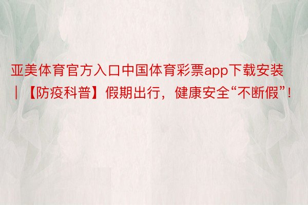 亚美体育官方入口中国体育彩票app下载安装 | 【防疫科普】假期出行，健康安全“不断假”！