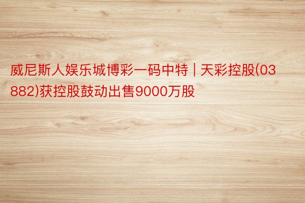 威尼斯人娱乐城博彩一码中特 | 天彩控股(03882)获控股鼓动出售9000万股