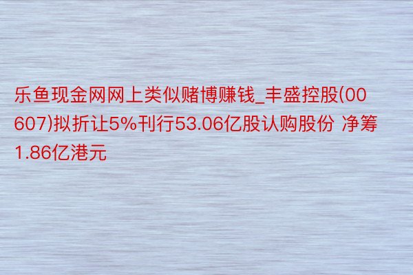 乐鱼现金网网上类似赌博赚钱_丰盛控股(00607)拟折让5%刊行53.06亿股认购股份 净筹1.86亿港元