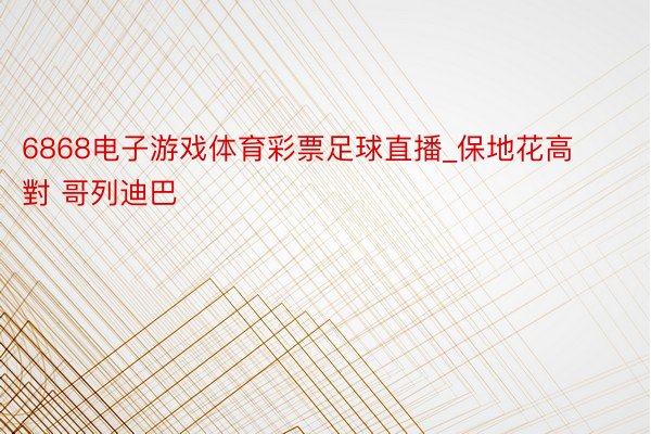 6868电子游戏体育彩票足球直播_保地花高 對 哥列迪巴