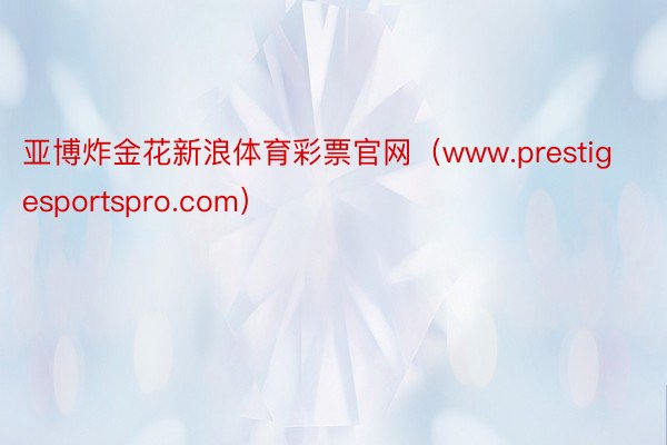 亚博炸金花新浪体育彩票官网（www.prestigesportspro.com）