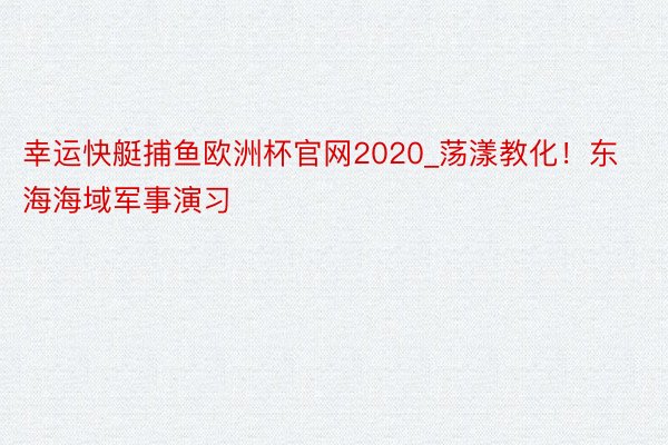 幸运快艇捕鱼欧洲杯官网2020_荡漾教化!东海海域军事演习
