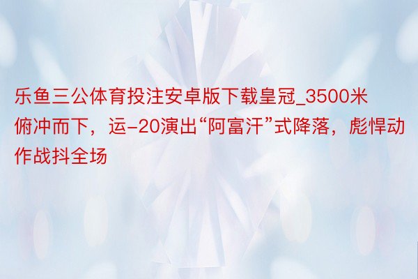 乐鱼三公体育投注安卓版下载皇冠_3500米俯冲而下，运-20演出“阿富汗”式降落，彪悍动作战抖全场