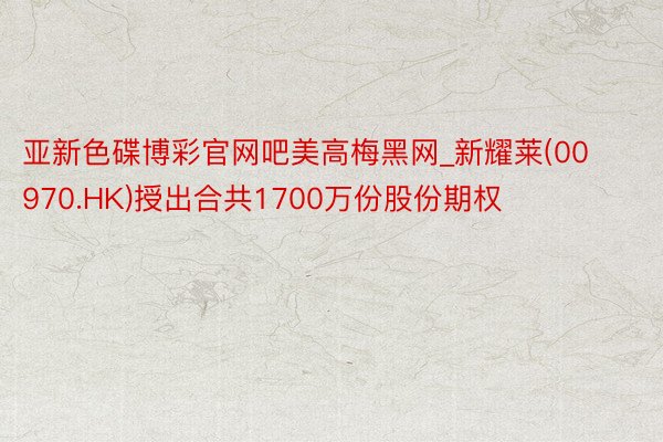 亚新色碟博彩官网吧美高梅黑网_新耀莱(00970.HK)授出合共1700万份股份期权