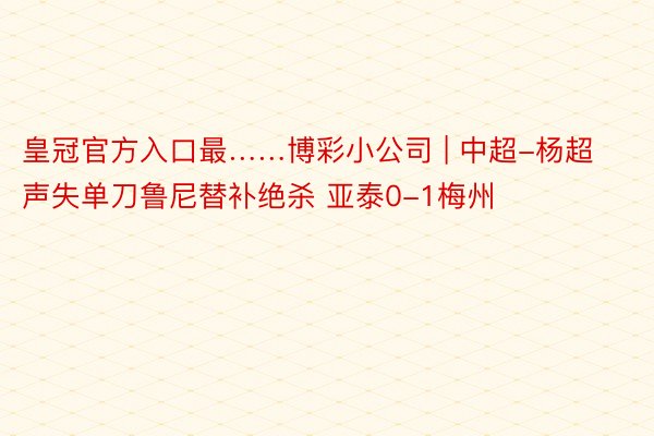 皇冠官方入口最……博彩小公司 | 中超-杨超声失单刀鲁尼替补绝杀 亚泰0-1梅州