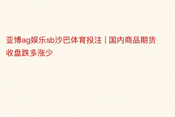 亚博ag娱乐sb沙巴体育投注 | 国内商品期货收盘跌多涨少