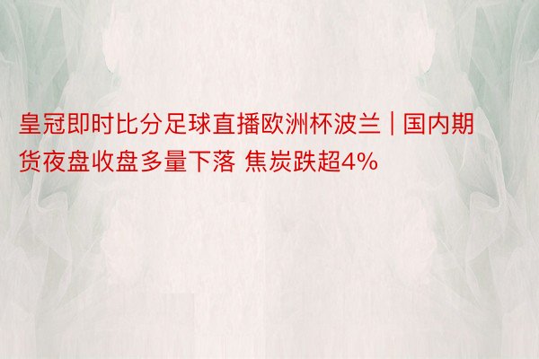 皇冠即时比分足球直播欧洲杯波兰 | 国内期货夜盘收盘多量下落 焦炭跌超4%