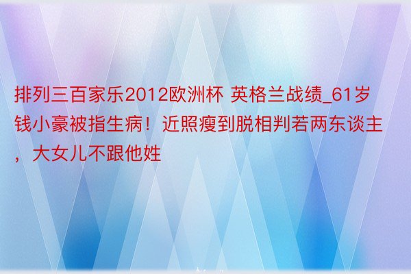 排列三百家乐2012欧洲杯 英格兰战绩_61岁钱小豪被指生病！近照瘦到脱相判若两东谈主，大女儿不跟他姓