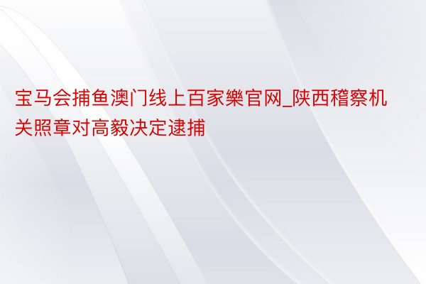 宝马会捕鱼澳门线上百家樂官网_陕西稽察机关照章对高毅决定逮捕