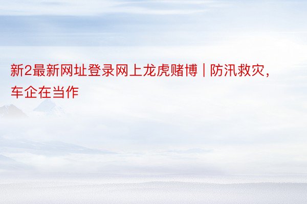 新2最新网址登录网上龙虎赌博 | 防汛救灾，车企在当作