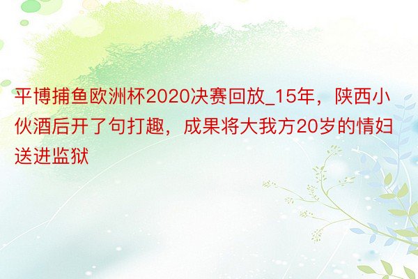 平博捕鱼欧洲杯2020决赛回放_15年，陕西小伙酒后开了句打趣，成果将大我方20岁的情妇送进监狱