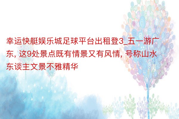 幸运快艇娱乐城足球平台出租登3_五一游广东, 这9处景点既有情景又有风情, 号称山水东谈主文景不雅精华