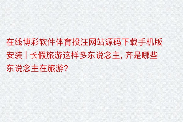 在线博彩软件体育投注网站源码下载手机版安装 | 长假旅游这样多东说念主, 齐是哪些东说念主在旅游?