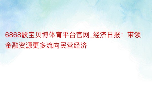 6868骰宝贝博体育平台官网_经济日报：带领金融资源更多流向民营经济