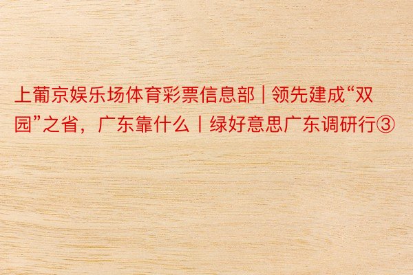 上葡京娱乐场体育彩票信息部 | 领先建成“双园”之省，广东靠什么丨绿好意思广东调研行③