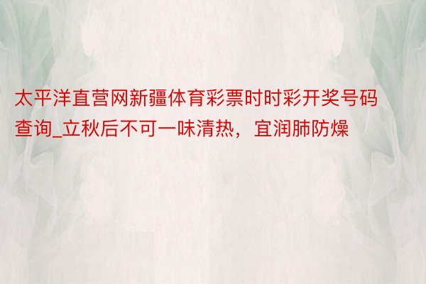 太平洋直营网新疆体育彩票时时彩开奖号码查询_立秋后不可一味清热，宜润肺防燥