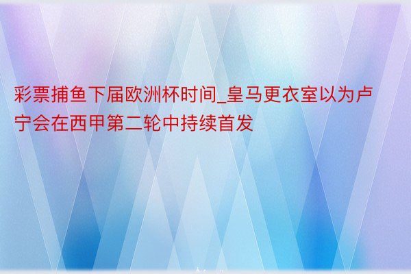 彩票捕鱼下届欧洲杯时间_皇马更衣室以为卢宁会在西甲第二轮中持续首发