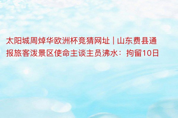 太阳城周焯华欧洲杯竞猜网址 | 山东费县通报旅客泼景区使命主谈主员沸水：拘留10日