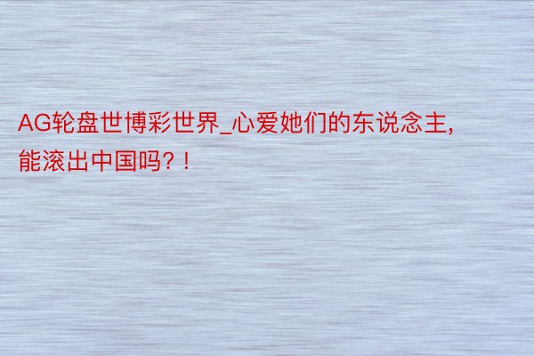 AG轮盘世博彩世界_心爱她们的东说念主, 能滚出中国吗? !