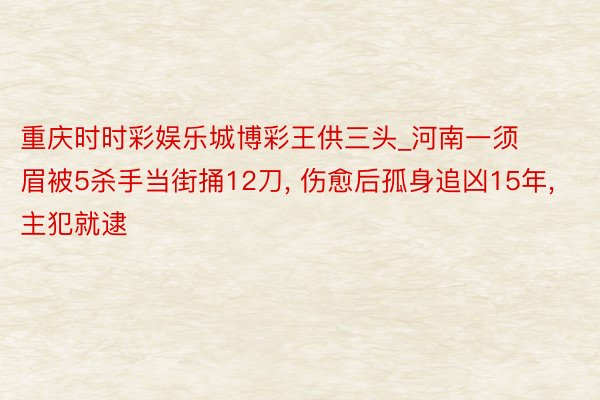 重庆时时彩娱乐城博彩王供三头_河南一须眉被5杀手当街捅12刀, 伤愈后孤身追凶15年, 主犯就逮