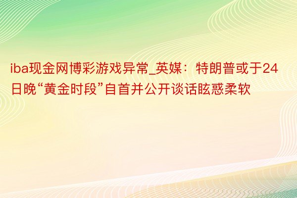 iba现金网博彩游戏异常_英媒：特朗普或于24日晚“黄金时段”自首并公开谈话眩惑柔软