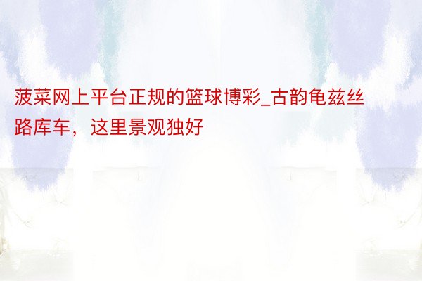 菠菜网上平台正规的篮球博彩_古韵龟兹丝路库车，这里景观独好