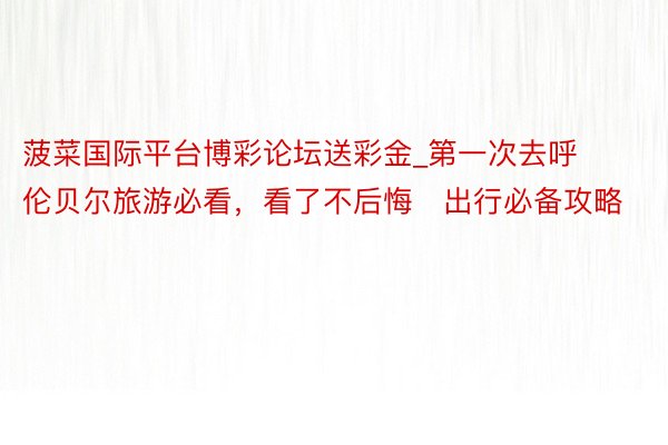 菠菜国际平台博彩论坛送彩金_第一次去呼伦贝尔旅游必看，看了不后悔️出行必备攻略
