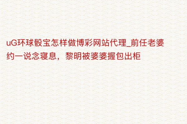 uG环球骰宝怎样做博彩网站代理_前任老婆约一说念寝息,黎明被婆婆握包出柜