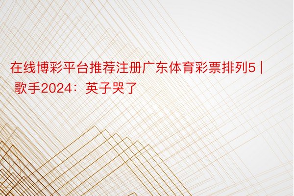 在线博彩平台推荐注册广东体育彩票排列5 | 歌手2024:英子哭了