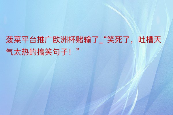 菠菜平台推广欧洲杯赌输了_“笑死了,吐槽天气太热的搞笑句子!”