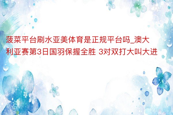 菠菜平台刷水亚美体育是正规平台吗_澳大利亚赛第3日国羽保握全胜 3对双打大叫大进