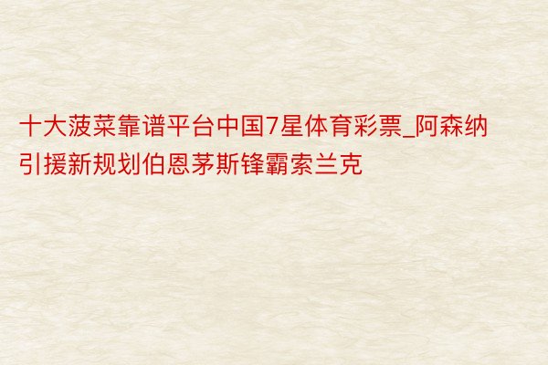 十大菠菜靠谱平台中国7星体育彩票_阿森纳引援新规划伯恩茅斯锋霸索兰克